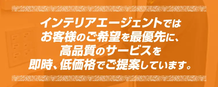 インテリアエージェントではお客様のご希望を最優先に、高品質のサービスを即時、低価格でご提案しています。